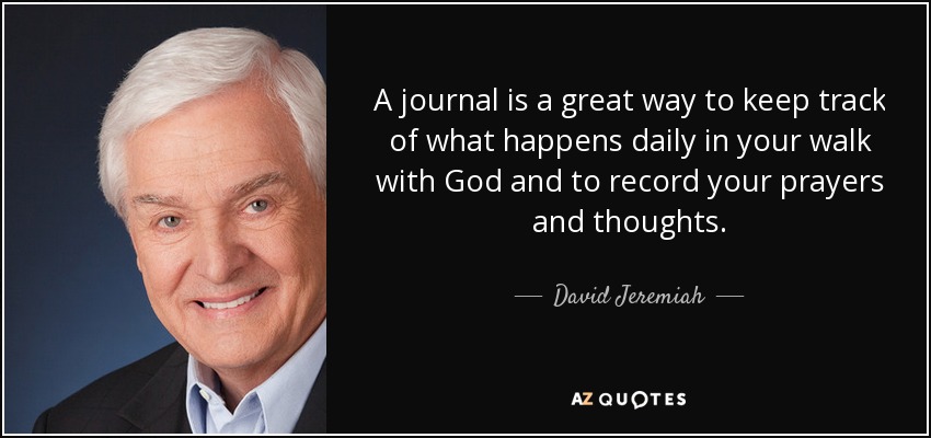A journal is a great way to keep track of what happens daily in your walk with God and to record your prayers and thoughts. - David Jeremiah