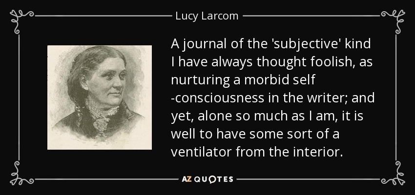 A journal of the 'subjective' kind I have always thought foolish, as nurturing a morbid self -consciousness in the writer; and yet, alone so much as I am, it is well to have some sort of a ventilator from the interior. - Lucy Larcom