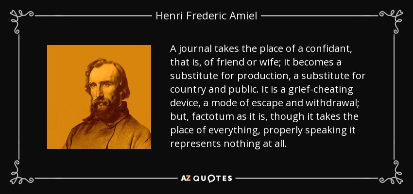 A journal takes the place of a confidant, that is, of friend or wife; it becomes a substitute for production, a substitute for country and public. It is a grief-cheating device, a mode of escape and withdrawal; but, factotum as it is, though it takes the place of everything, properly speaking it represents nothing at all. - Henri Frederic Amiel