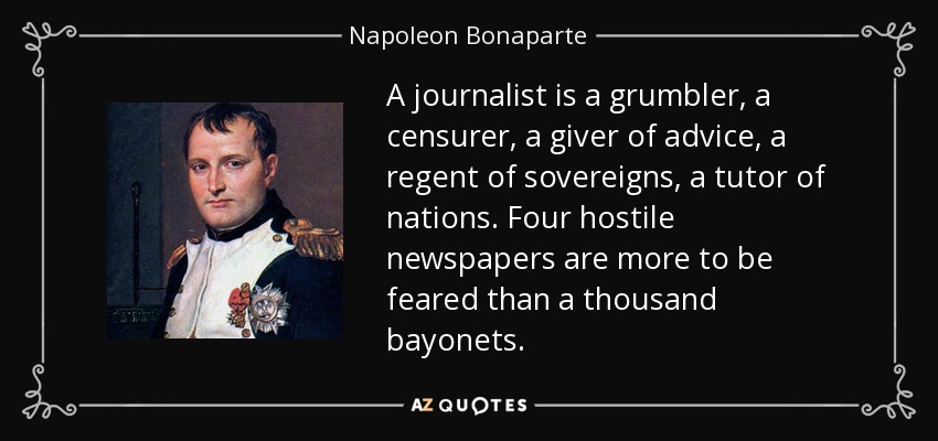 A journalist is a grumbler, a censurer, a giver of advice, a regent of sovereigns, a tutor of nations. Four hostile newspapers are more to be feared than a thousand bayonets. - Napoleon Bonaparte
