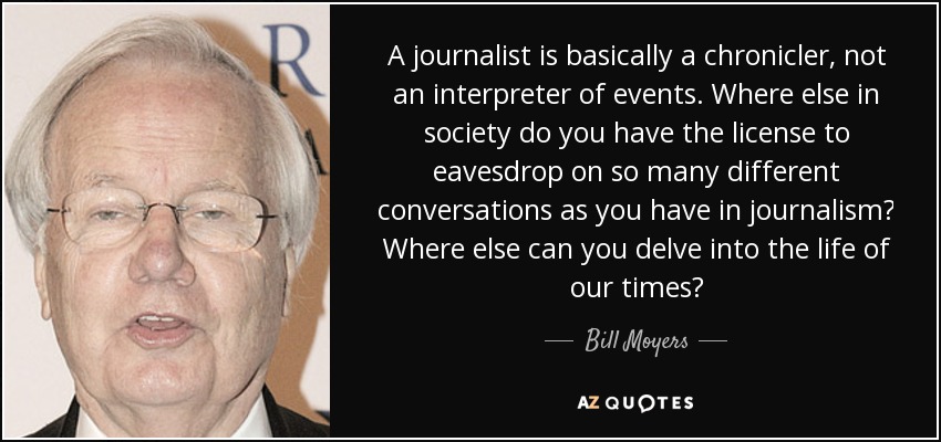 A journalist is basically a chronicler, not an interpreter of events. Where else in society do you have the license to eavesdrop on so many different conversations as you have in journalism? Where else can you delve into the life of our times? - Bill Moyers