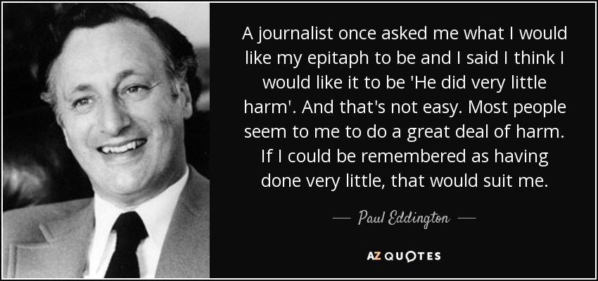 A journalist once asked me what I would like my epitaph to be and I said I think I would like it to be 'He did very little harm'. And that's not easy. Most people seem to me to do a great deal of harm. If I could be remembered as having done very little, that would suit me. - Paul Eddington