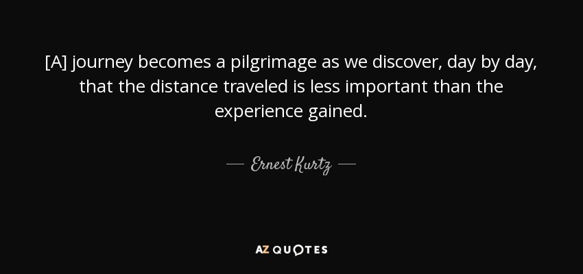 [A] journey becomes a pilgrimage as we discover, day by day, that the distance traveled is less important than the experience gained. - Ernest Kurtz