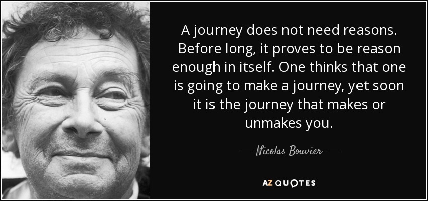A journey does not need reasons. Before long, it proves to be reason enough in itself. One thinks that one is going to make a journey, yet soon it is the journey that makes or unmakes you. - Nicolas Bouvier