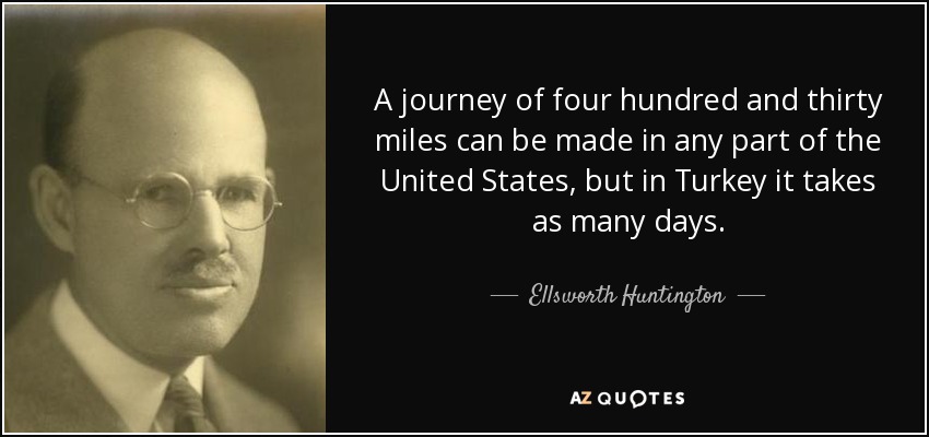 A journey of four hundred and thirty miles can be made in any part of the United States, but in Turkey it takes as many days. - Ellsworth Huntington