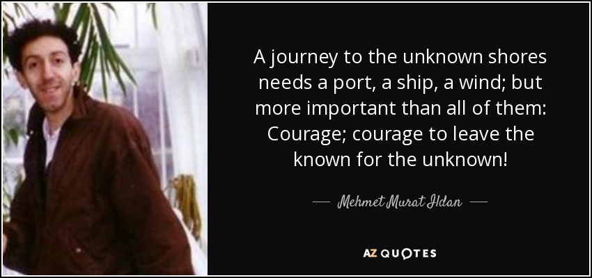 A journey to the unknown shores needs a port, a ship, a wind; but more important than all of them: Courage; courage to leave the known for the unknown! - Mehmet Murat Ildan