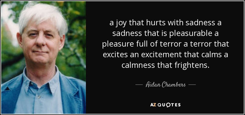 a joy that hurts with sadness a sadness that is pleasurable a pleasure full of terror a terror that excites an excitement that calms a calmness that frightens. - Aidan Chambers