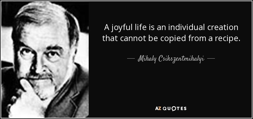 A joyful life is an individual creation that cannot be copied from a recipe. - Mihaly Csikszentmihalyi