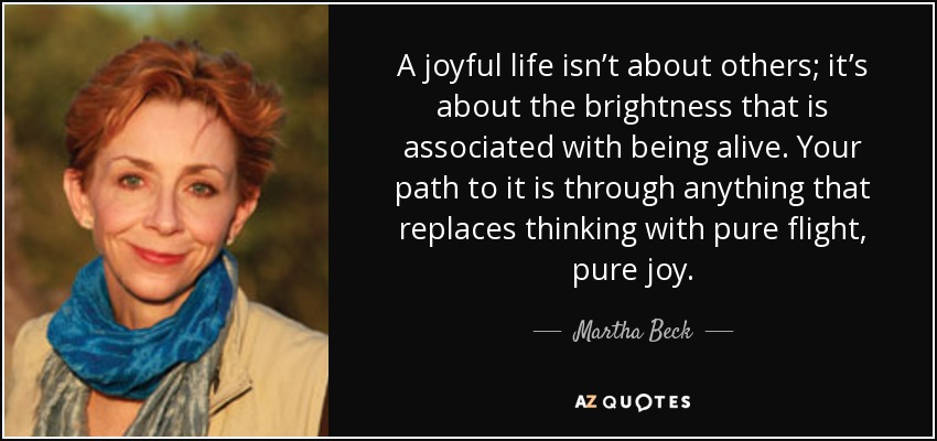 A joyful life isn’t about others; it’s about the brightness that is associated with being alive. Your path to it is through anything that replaces thinking with pure flight, pure joy. - Martha Beck