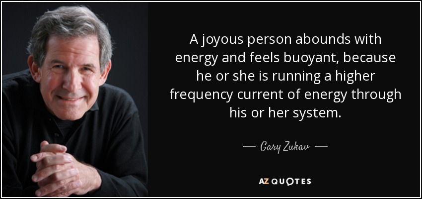 A joyous person abounds with energy and feels buoyant, because he or she is running a higher frequency current of energy through his or her system. - Gary Zukav