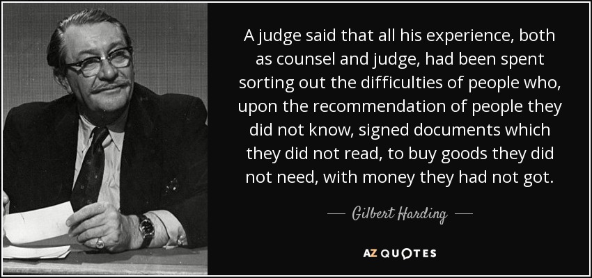A judge said that all his experience, both as counsel and judge, had been spent sorting out the difficulties of people who, upon the recommendation of people they did not know, signed documents which they did not read, to buy goods they did not need, with money they had not got. - Gilbert Harding