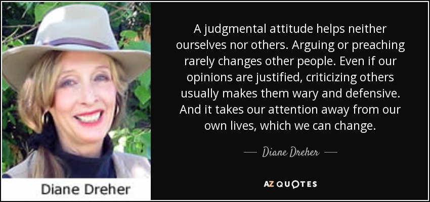 A judgmental attitude helps neither ourselves nor others. Arguing or preaching rarely changes other people. Even if our opinions are justified, criticizing others usually makes them wary and defensive. And it takes our attention away from our own lives, which we can change. - Diane Dreher