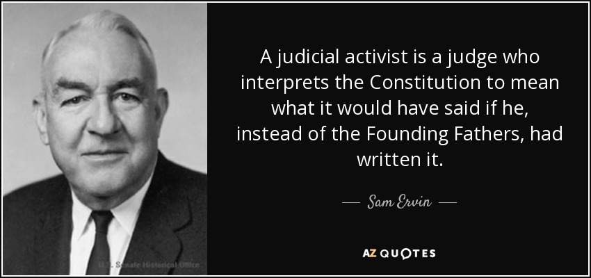 A judicial activist is a judge who interprets the Constitution to mean what it would have said if he, instead of the Founding Fathers, had written it. - Sam Ervin