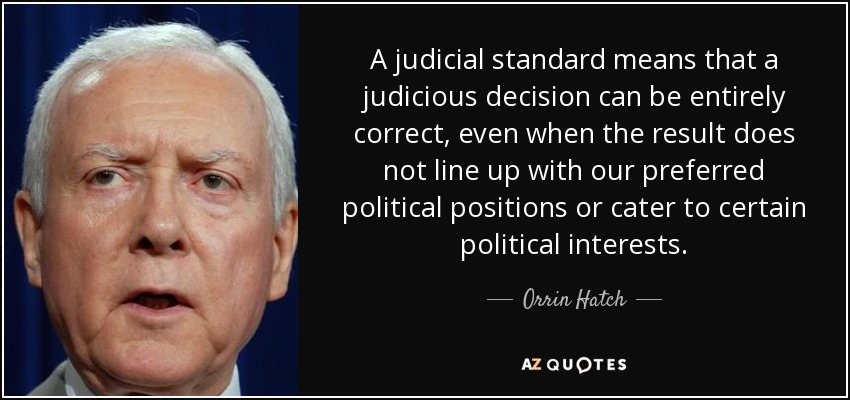 A judicial standard means that a judicious decision can be entirely correct, even when the result does not line up with our preferred political positions or cater to certain political interests. - Orrin Hatch