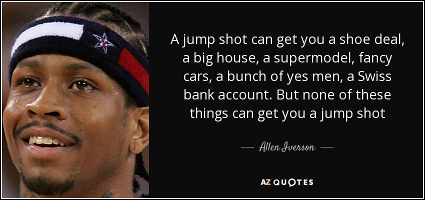 A jump shot can get you a shoe deal, a big house, a supermodel, fancy cars, a bunch of yes men, a Swiss bank account. But none of these things can get you a jump shot - Allen Iverson