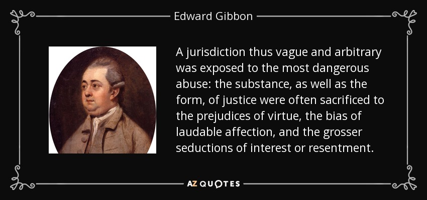 A jurisdiction thus vague and arbitrary was exposed to the most dangerous abuse: the substance, as well as the form, of justice were often sacrificed to the prejudices of virtue, the bias of laudable affection, and the grosser seductions of interest or resentment. - Edward Gibbon