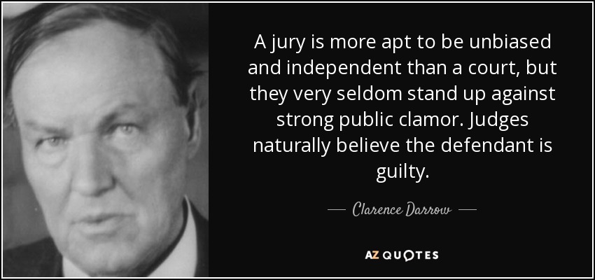 A jury is more apt to be unbiased and independent than a court, but they very seldom stand up against strong public clamor. Judges naturally believe the defendant is guilty. - Clarence Darrow