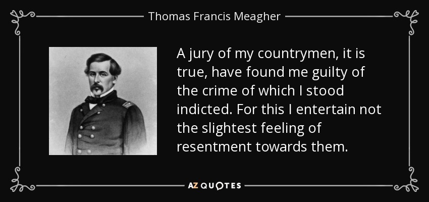 A jury of my countrymen, it is true, have found me guilty of the crime of which I stood indicted. For this I entertain not the slightest feeling of resentment towards them. - Thomas Francis Meagher