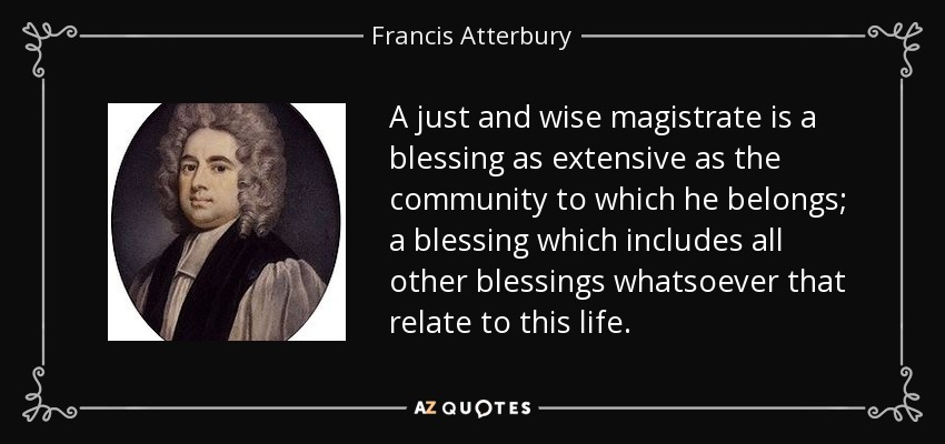 A just and wise magistrate is a blessing as extensive as the community to which he belongs; a blessing which includes all other blessings whatsoever that relate to this life. - Francis Atterbury