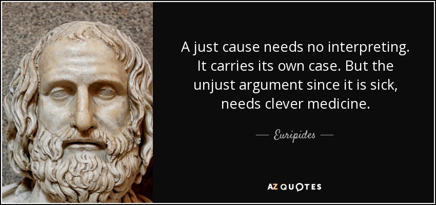 A just cause needs no interpreting. It carries its own case. But the unjust argument since it is sick, needs clever medicine. - Euripides