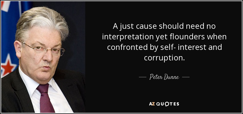 A just cause should need no interpretation yet flounders when confronted by self- interest and corruption. - Peter Dunne