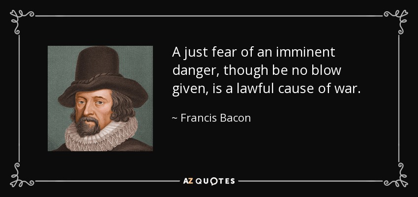 A just fear of an imminent danger, though be no blow given, is a lawful cause of war. - Francis Bacon