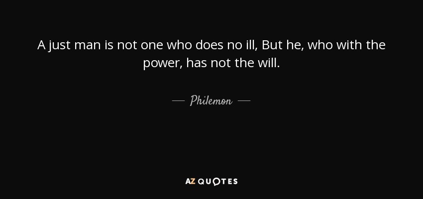 A just man is not one who does no ill, But he, who with the power, has not the will. - Philemon