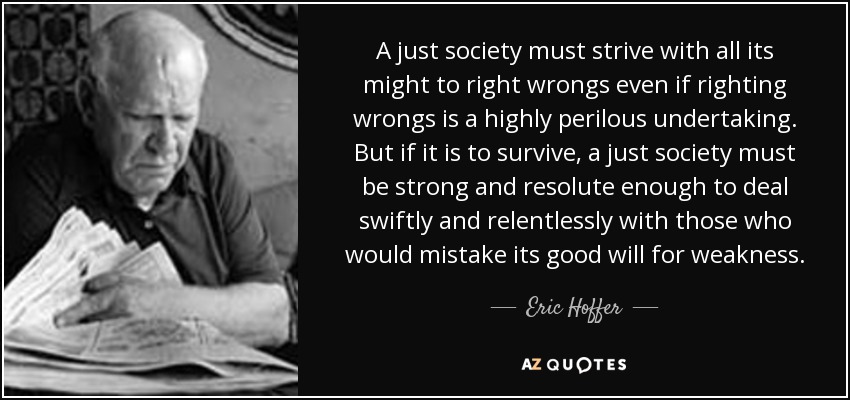 A just society must strive with all its might to right wrongs even if righting wrongs is a highly perilous undertaking. But if it is to survive, a just society must be strong and resolute enough to deal swiftly and relentlessly with those who would mistake its good will for weakness. - Eric Hoffer