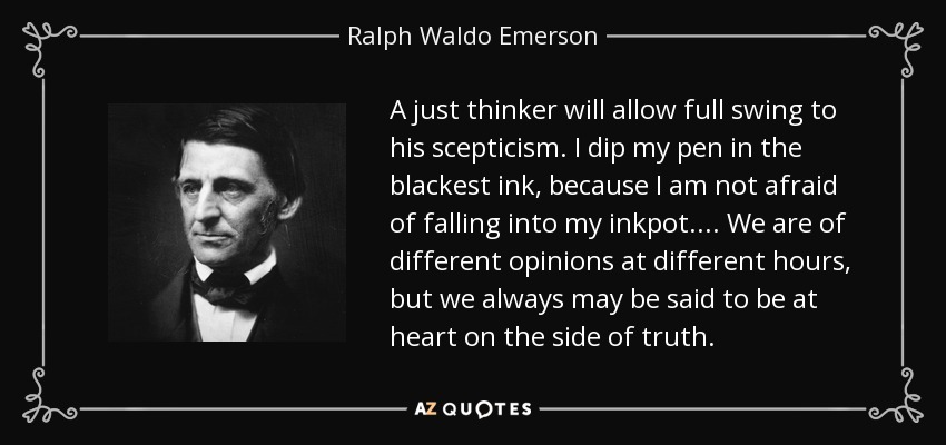 A just thinker will allow full swing to his scepticism. I dip my pen in the blackest ink, because I am not afraid of falling into my inkpot.... We are of different opinions at different hours, but we always may be said to be at heart on the side of truth. - Ralph Waldo Emerson