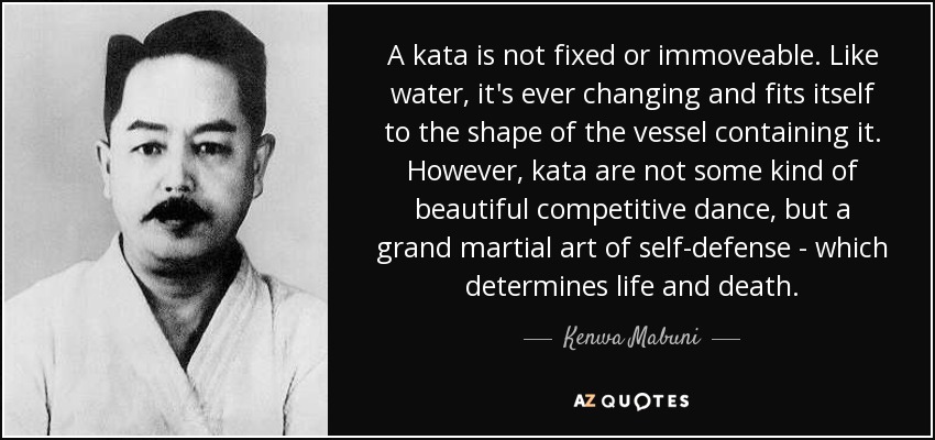 A kata is not fixed or immoveable. Like water, it's ever changing and fits itself to the shape of the vessel containing it. However, kata are not some kind of beautiful competitive dance, but a grand martial art of self-defense - which determines life and death. - Kenwa Mabuni