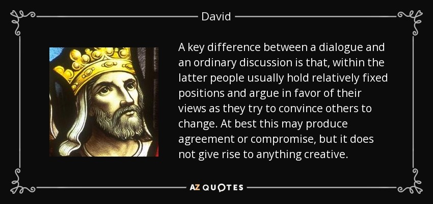 A key difference between a dialogue and an ordinary discussion is that, within the latter people usually hold relatively fixed positions and argue in favor of their views as they try to convince others to change. At best this may produce agreement or compromise, but it does not give rise to anything creative. - David