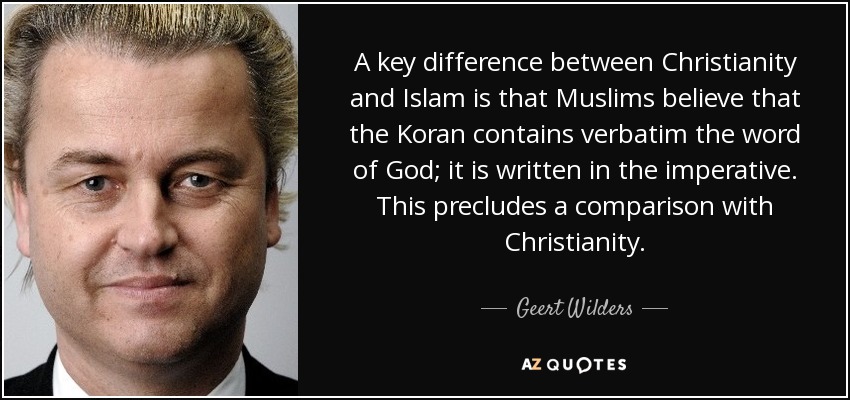 A key difference between Christianity and Islam is that Muslims believe that the Koran contains verbatim the word of God; it is written in the imperative. This precludes a comparison with Christianity. - Geert Wilders