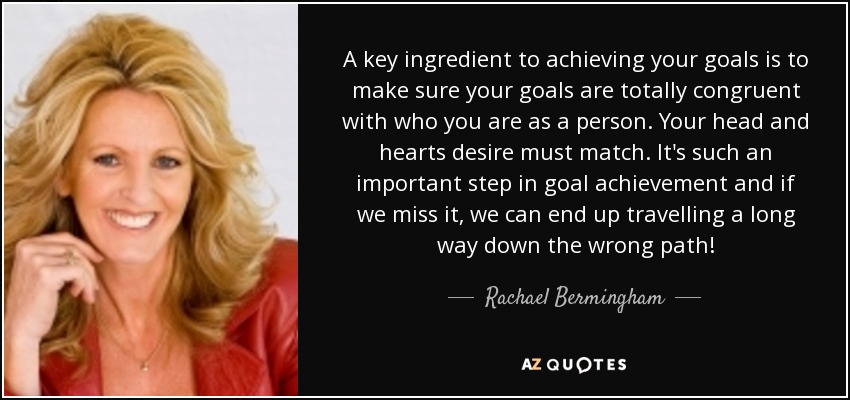 A key ingredient to achieving your goals is to make sure your goals are totally congruent with who you are as a person. Your head and hearts desire must match. It's such an important step in goal achievement and if we miss it, we can end up travelling a long way down the wrong path! - Rachael Bermingham