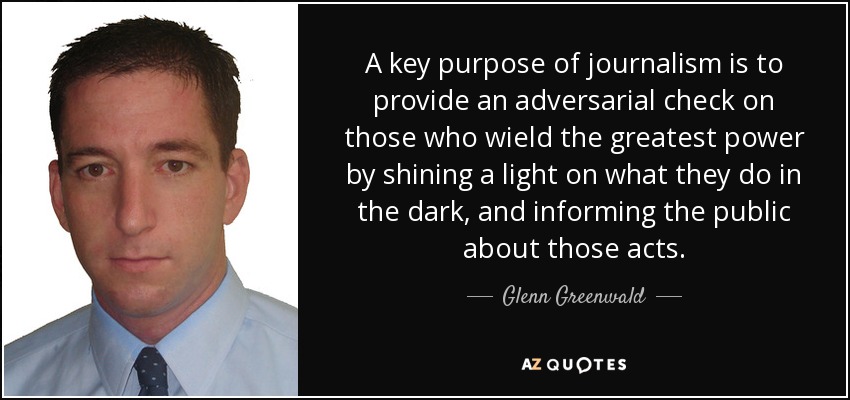 A key purpose of journalism is to provide an adversarial check on those who wield the greatest power by shining a light on what they do in the dark, and informing the public about those acts. - Glenn Greenwald