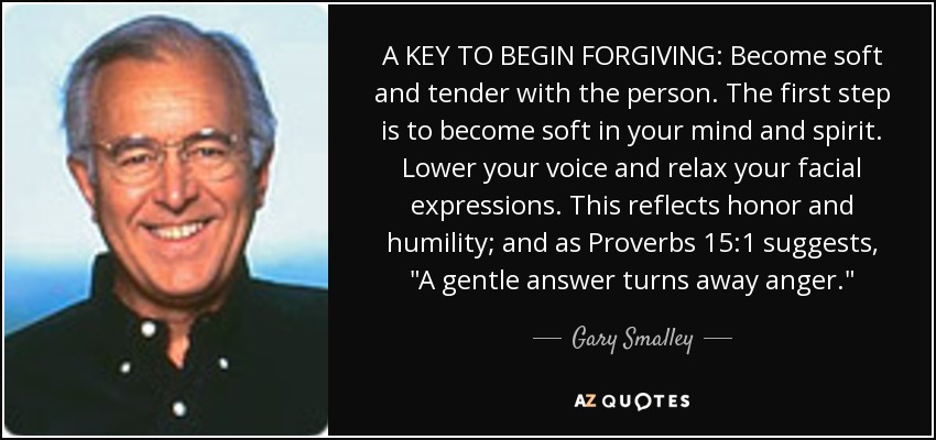 A KEY TO BEGIN FORGIVING: Become soft and tender with the person. The first step is to become soft in your mind and spirit. Lower your voice and relax your facial expressions. This reflects honor and humility; and as Proverbs 15:1 suggests, 