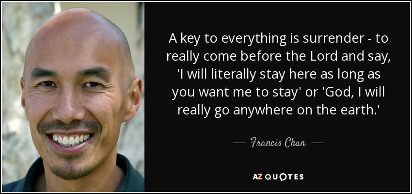 A key to everything is surrender - to really come before the Lord and say, 'I will literally stay here as long as you want me to stay' or 'God, I will really go anywhere on the earth.' - Francis Chan