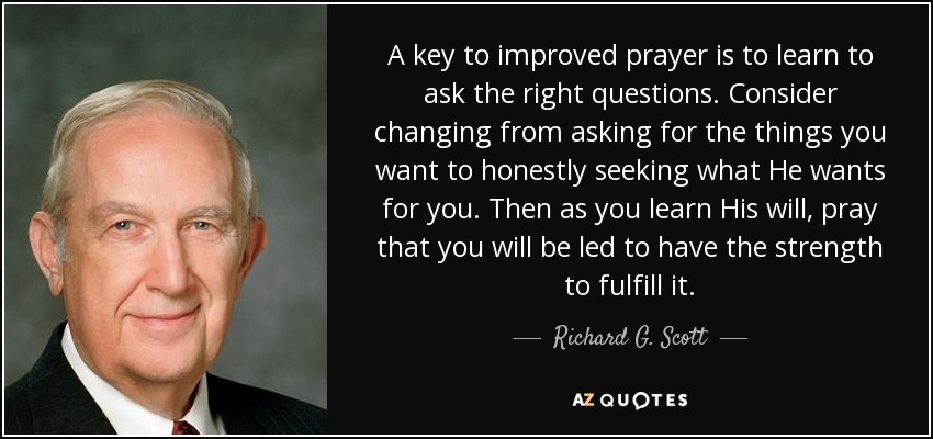 A key to improved prayer is to learn to ask the right questions. Consider changing from asking for the things you want to honestly seeking what He wants for you. Then as you learn His will, pray that you will be led to have the strength to fulfill it. - Richard G. Scott