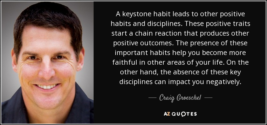 A keystone habit leads to other positive habits and disciplines. These positive traits start a chain reaction that produces other positive outcomes. The presence of these important habits help you become more faithful in other areas of your life. On the other hand, the absence of these key disciplines can impact you negatively. - Craig Groeschel