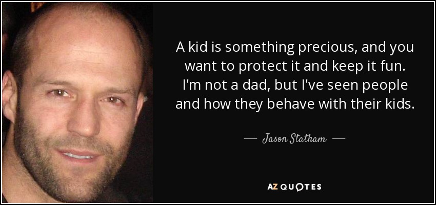 A kid is something precious, and you want to protect it and keep it fun. I'm not a dad, but I've seen people and how they behave with their kids. - Jason Statham