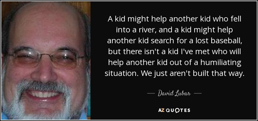 A kid might help another kid who fell into a river, and a kid might help another kid search for a lost baseball, but there isn't a kid I've met who will help another kid out of a humiliating situation. We just aren't built that way. - David Lubar