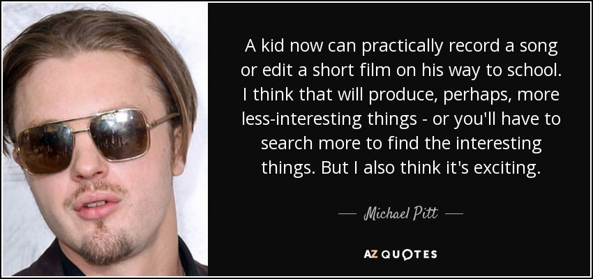 A kid now can practically record a song or edit a short film on his way to school. I think that will produce, perhaps, more less-interesting things - or you'll have to search more to find the interesting things. But I also think it's exciting. - Michael Pitt