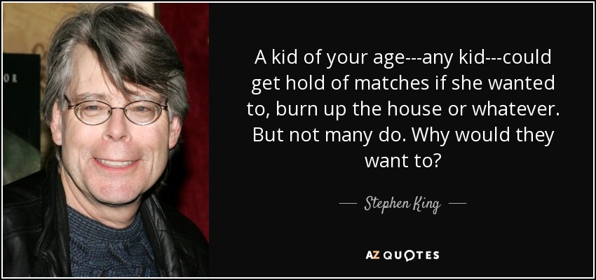 A kid of your age---any kid---could get hold of matches if she wanted to, burn up the house or whatever. But not many do. Why would they want to? - Stephen King