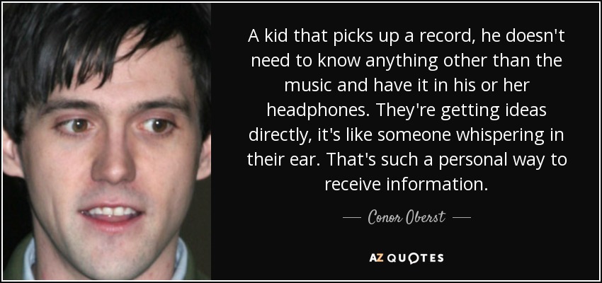 A kid that picks up a record, he doesn't need to know anything other than the music and have it in his or her headphones. They're getting ideas directly, it's like someone whispering in their ear. That's such a personal way to receive information. - Conor Oberst