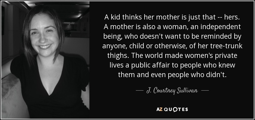 A kid thinks her mother is just that -- hers. A mother is also a woman, an independent being, who doesn't want to be reminded by anyone, child or otherwise, of her tree-trunk thighs. The world made women's private lives a public affair to people who knew them and even people who didn't. - J. Courtney Sullivan