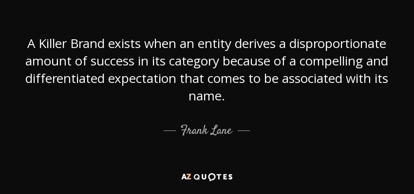 A Killer Brand exists when an entity derives a disproportionate amount of success in its category because of a compelling and differentiated expectation that comes to be associated with its name. - Frank Lane