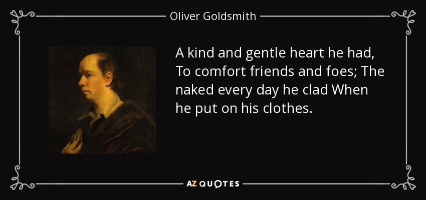 A kind and gentle heart he had, To comfort friends and foes; The naked every day he clad When he put on his clothes. - Oliver Goldsmith