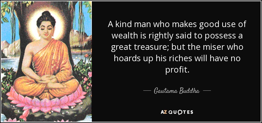 A kind man who makes good use of wealth is rightly said to possess a great treasure; but the miser who hoards up his riches will have no profit. - Gautama Buddha