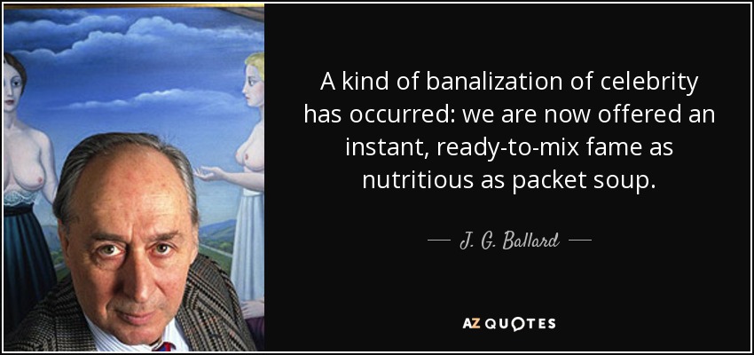 A kind of banalization of celebrity has occurred: we are now offered an instant, ready-to-mix fame as nutritious as packet soup. - J. G. Ballard