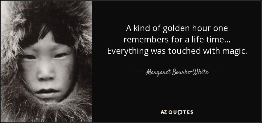 A kind of golden hour one remembers for a life time... Everything was touched with magic. - Margaret Bourke-White