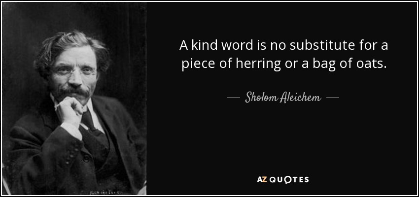 A kind word is no substitute for a piece of herring or a bag of oats. - Sholom Aleichem